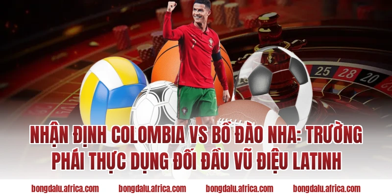 Nhận định Colombia vs Bồ Đào Nha: Trường phái thực dụng đối đầu vũ điệu Latinh